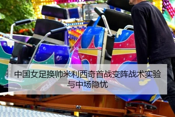 中国女足换帅米利西奇首战变阵战术实验与中场隐忧